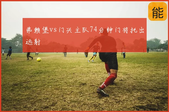 弗赖堡vs门兴主队74分钟门将托出远射